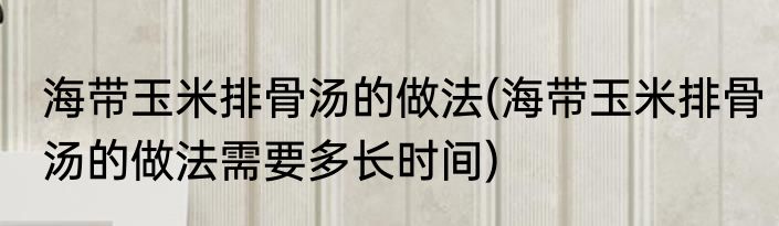 海带玉米排骨汤的做法(海带玉米排骨汤的做法需要多长时间)