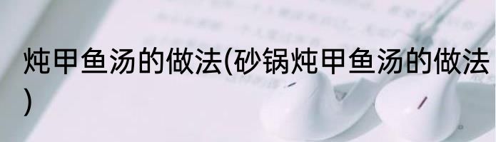 炖甲鱼汤的做法(砂锅炖甲鱼汤的做法)