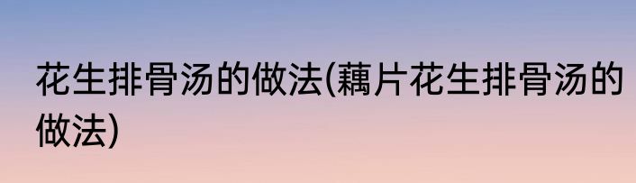 花生排骨汤的做法(藕片花生排骨汤的做法)