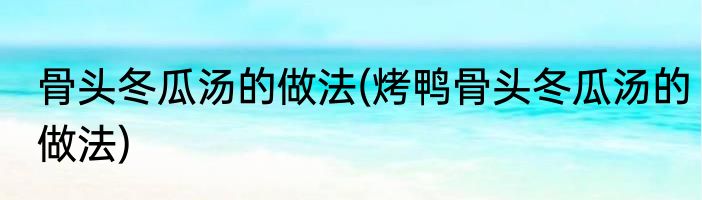 骨头冬瓜汤的做法(烤鸭骨头冬瓜汤的做法)