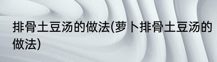 排骨土豆汤的做法(萝卜排骨土豆汤的做法)