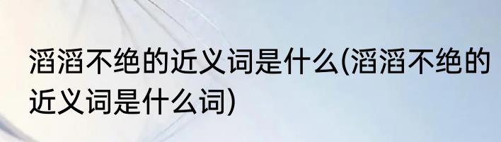 滔滔不绝的近义词是什么(滔滔不绝的近义词是什么词)