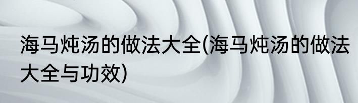 海马炖汤的做法大全(海马炖汤的做法大全与功效)