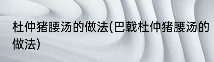 杜仲猪腰汤的做法(巴戟杜仲猪腰汤的做法)