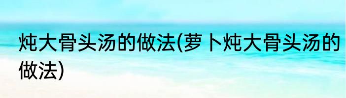 炖大骨头汤的做法(萝卜炖大骨头汤的做法)