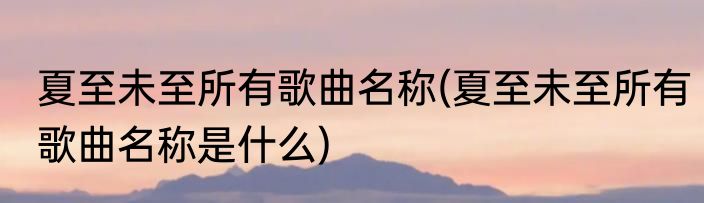 夏至未至所有歌曲名称(夏至未至所有歌曲名称是什么)