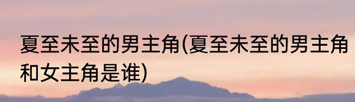夏至未至的男主角(夏至未至的男主角和女主角是谁)