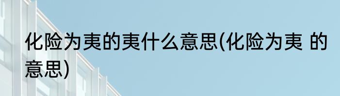 化险为夷的夷什么意思(化险为夷 的意思)
