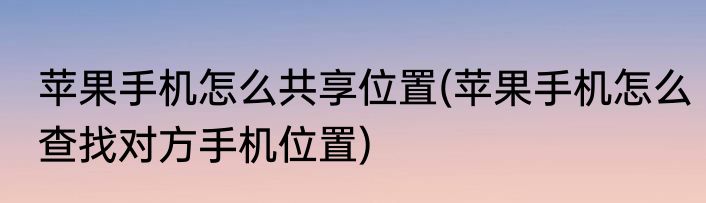 苹果手机怎么共享位置(苹果手机怎么查找对方手机位置)