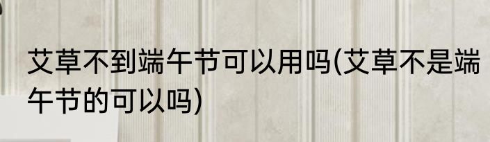 艾草不到端午节可以用吗(艾草不是端午节的可以吗)