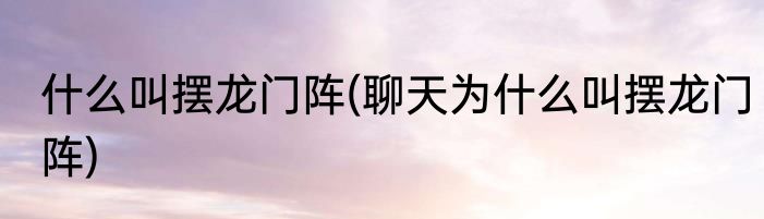 什么叫摆龙门阵(聊天为什么叫摆龙门阵)