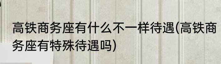 高铁商务座有什么不一样待遇(高铁商务座有特殊待遇吗)