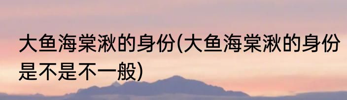 大鱼海棠湫的身份(大鱼海棠湫的身份是不是不一般)