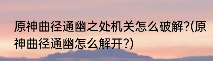 原神曲径通幽之处机关怎么破解?(原神曲径通幽怎么解开?)
