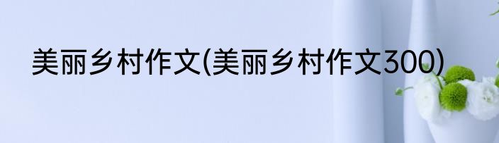 美丽乡村作文(美丽乡村作文300)