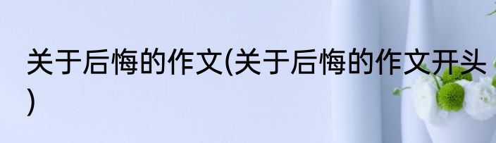 关于后悔的作文(关于后悔的作文开头)