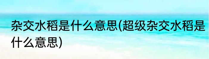 杂交水稻是什么意思(超级杂交水稻是什么意思)