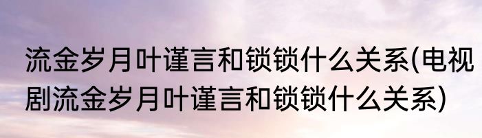 流金岁月叶谨言和锁锁什么关系(电视剧流金岁月叶谨言和锁锁什么关系)