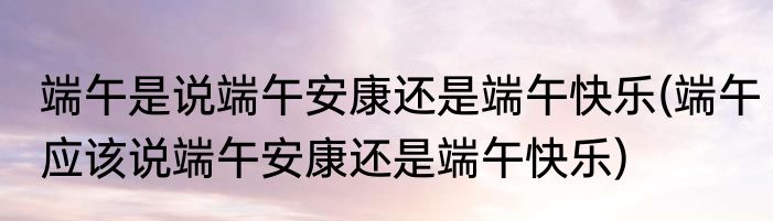 端午是说端午安康还是端午快乐(端午应该说端午安康还是端午快乐)
