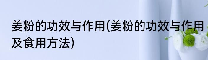 姜粉的功效与作用(姜粉的功效与作用及食用方法)