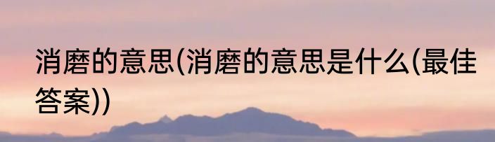 消磨的意思(消磨的意思是什么(最佳答案))