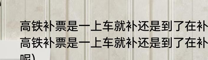 高铁补票是一上车就补还是到了在补(高铁补票是一上车就补还是到了在补呢)
