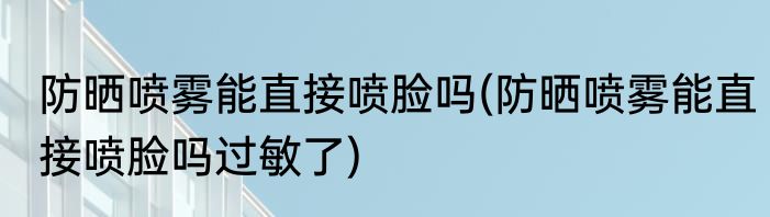 防晒喷雾能直接喷脸吗(防晒喷雾能直接喷脸吗过敏了)