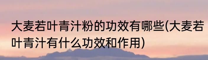 大麦若叶青汁粉的功效有哪些(大麦若叶青汁有什么功效和作用)