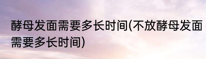 酵母发面需要多长时间(不放酵母发面需要多长时间)