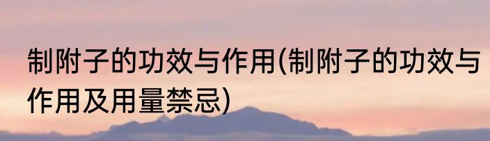 制附子的功效与作用(制附子的功效与作用及用量禁忌)