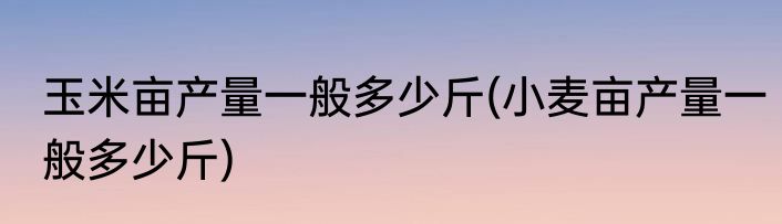 玉米亩产量一般多少斤(小麦亩产量一般多少斤)