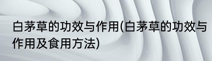 白茅草的功效与作用(白茅草的功效与作用及食用方法)