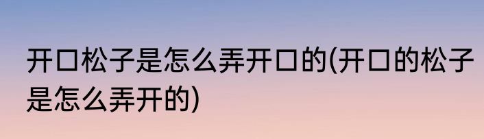 开口松子是怎么弄开口的(开口的松子是怎么弄开的)