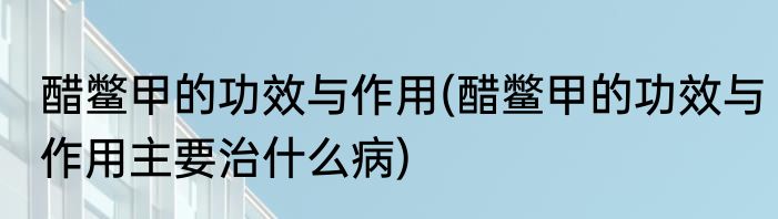 醋鳖甲的功效与作用(醋鳖甲的功效与作用主要治什么病)