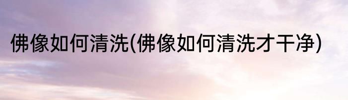 佛像如何清洗(佛像如何清洗才干净)