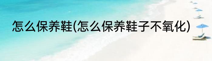 怎么保养鞋(怎么保养鞋子不氧化)