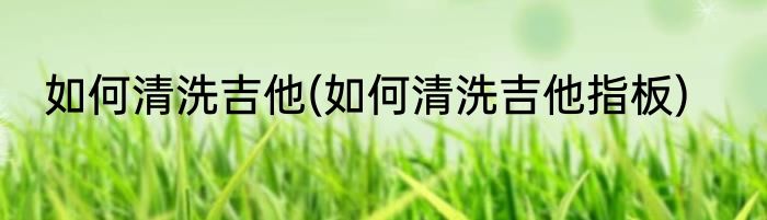 如何清洗吉他(如何清洗吉他指板)