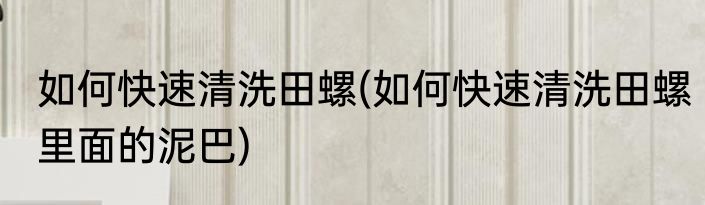 如何快速清洗田螺(如何快速清洗田螺里面的泥巴)