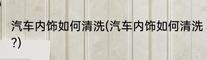 汽车内饰如何清洗(汽车内饰如何清洗?)