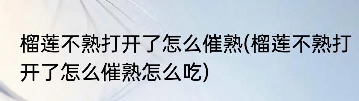 榴莲不熟打开了怎么催熟(榴莲不熟打开了怎么催熟怎么吃)