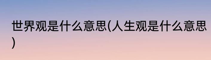 世界观是什么意思(人生观是什么意思)