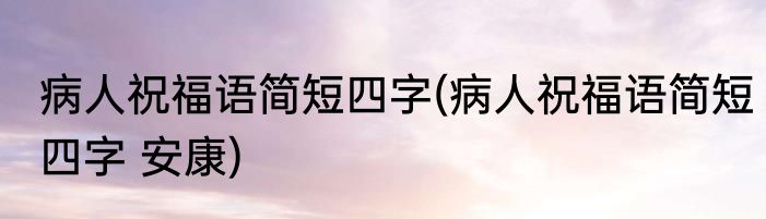 病人祝福语简短四字(病人祝福语简短四字 安康)