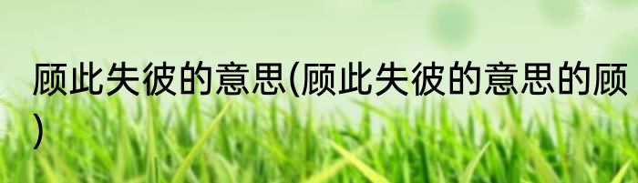 顾此失彼的意思(顾此失彼的意思的顾)