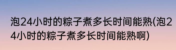 泡24小时的粽子煮多长时间能熟(泡24小时的粽子煮多长时间能熟啊)