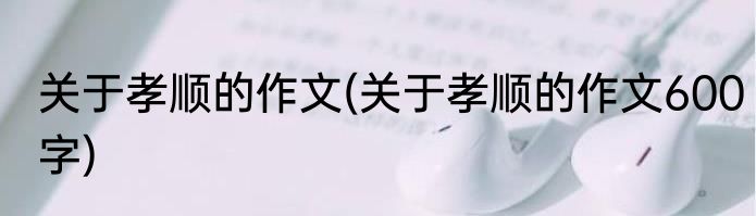 关于孝顺的作文(关于孝顺的作文600字)