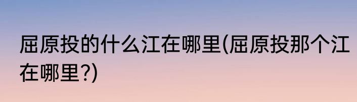 屈原投的什么江在哪里(屈原投那个江在哪里?)