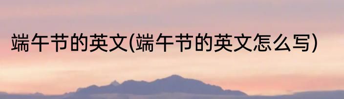 端午节的英文(端午节的英文怎么写)