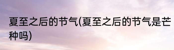 夏至之后的节气(夏至之后的节气是芒种吗)