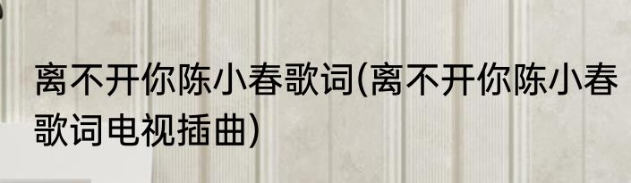 离不开你陈小春歌词(离不开你陈小春歌词电视插曲)