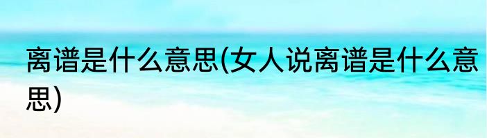 离谱是什么意思(女人说离谱是什么意思)